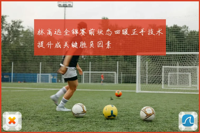 林高远全锦赛前状态回暖正手技术提升成关键胜负因素
