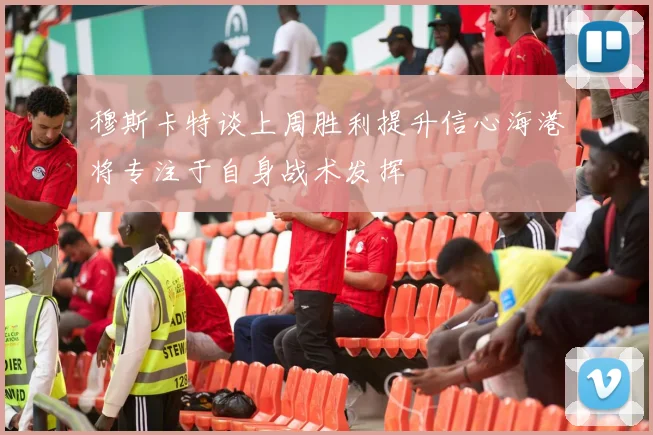 穆斯卡特谈上周胜利提升信心海港将专注于自身战术发挥