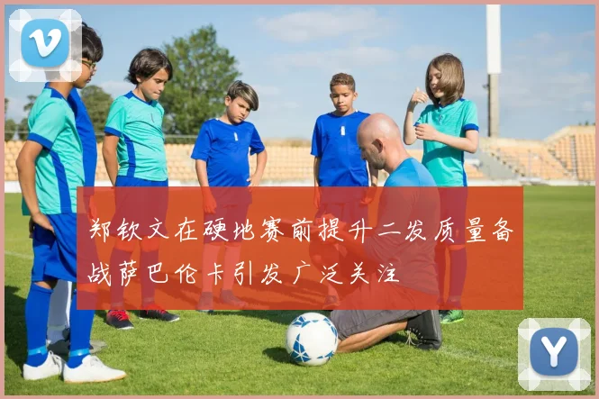 郑钦文在硬地赛前提升二发质量备战萨巴伦卡引发广泛关注