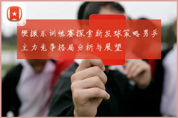 樊振东训练赛探索新发球策略男乒主力竞争格局分析与展望