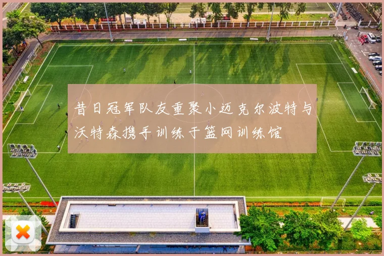 昔日冠军队友重聚小迈克尔波特与沃特森携手训练于篮网训练馆