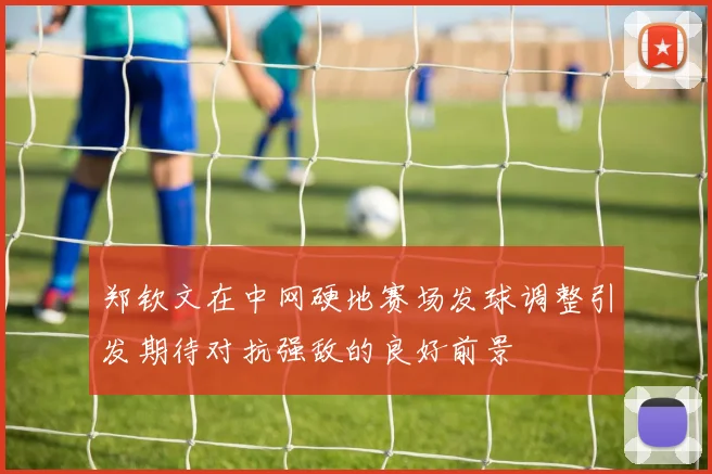 郑钦文在中网硬地赛场发球调整引发期待对抗强敌的良好前景