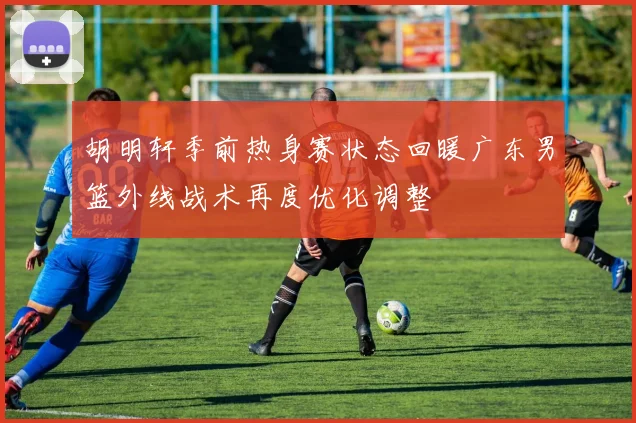 胡明轩季前热身赛状态回暖广东男篮外线战术再度优化调整