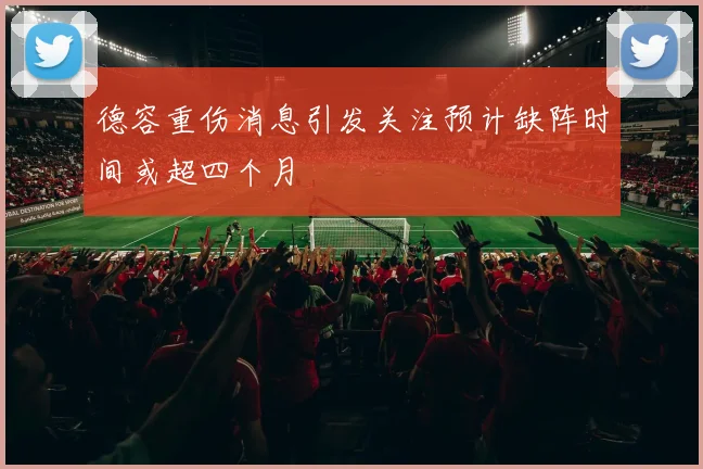 德容重伤消息引发关注预计缺阵时间或超四个月