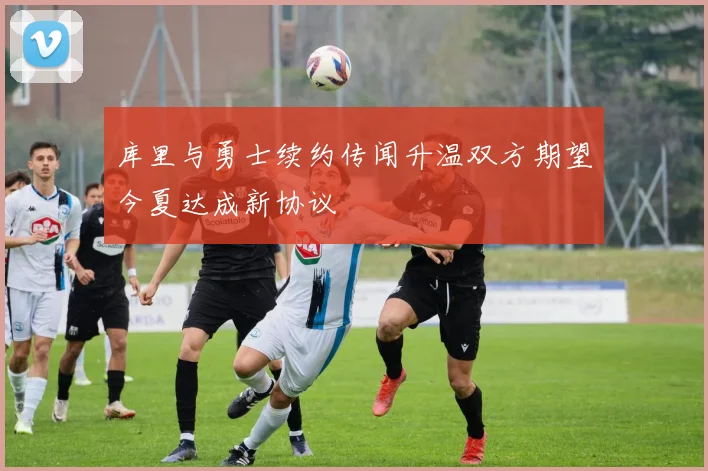 库里与勇士续约传闻升温双方期望今夏达成新协议