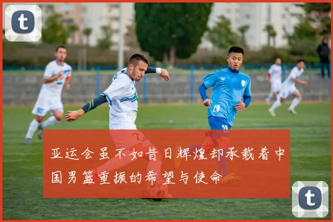 亚运会虽不如昔日辉煌却承载着中国男篮重振的希望与使命